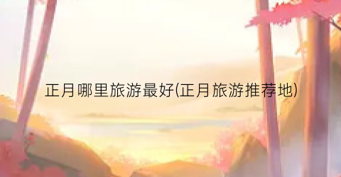 正月哪里旅游最好(正月旅游推荐地)