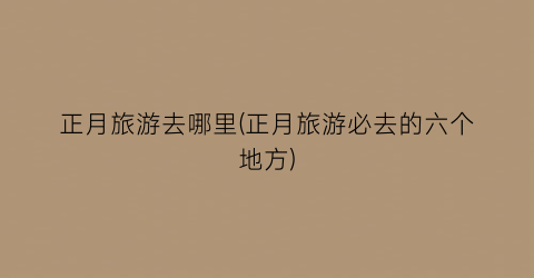 正月旅游去哪里(正月旅游必去的六个地方)