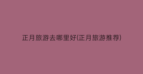 正月旅游去哪里好(正月旅游推荐)