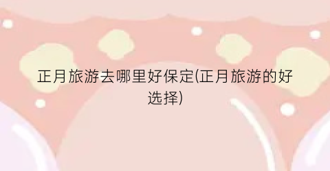 正月旅游去哪里好保定(正月旅游的好选择)