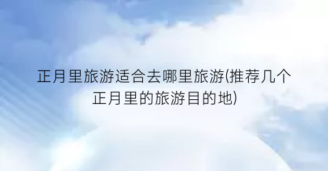 正月里旅游适合去哪里旅游(推荐几个正月里的旅游目的地)