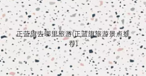 正蓝旗去哪里旅游(正蓝旗旅游景点推荐)