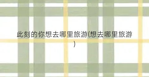 此刻的你想去哪里旅游(想去哪里旅游)