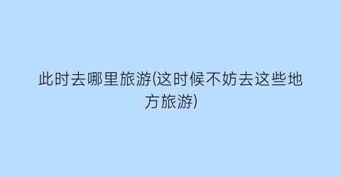 此时去哪里旅游(这时候不妨去这些地方旅游)