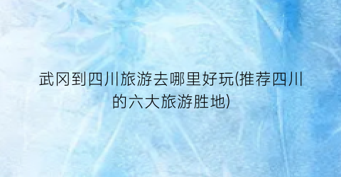 武冈到四川旅游去哪里好玩(推荐四川的六大旅游胜地)