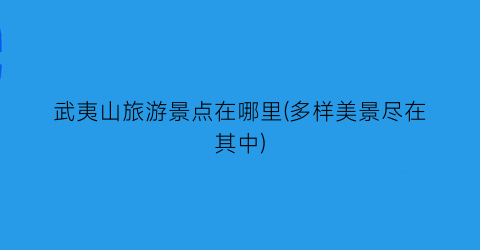 武夷山旅游景点在哪里(多样美景尽在其中)