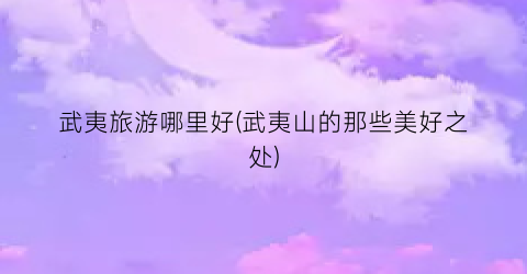 武夷旅游哪里好(武夷山的那些美好之处)
