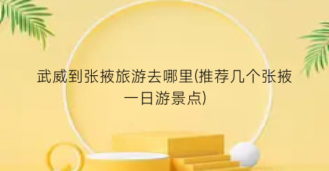 武威到张掖旅游去哪里(推荐几个张掖一日游景点)