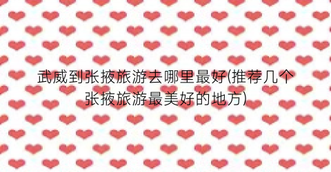 武威到张掖旅游去哪里最好(推荐几个张掖旅游最美好的地方)