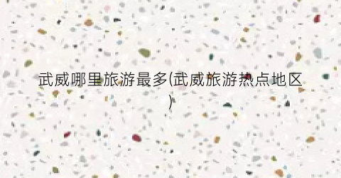 武威哪里旅游最多(武威旅游热点地区)