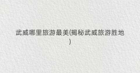 武威哪里旅游最美(揭秘武威旅游胜地)
