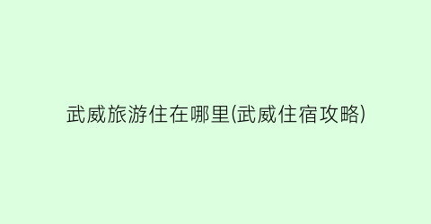 武威旅游住在哪里(武威住宿攻略)