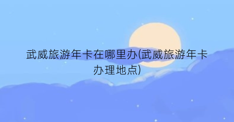 武威旅游年卡在哪里办(武威旅游年卡办理地点)