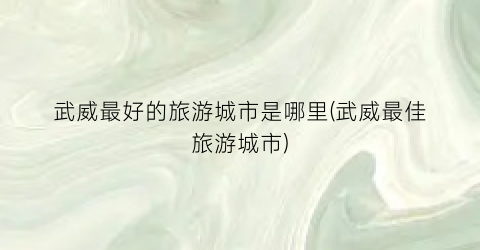武威最好的旅游城市是哪里(武威最佳旅游城市)
