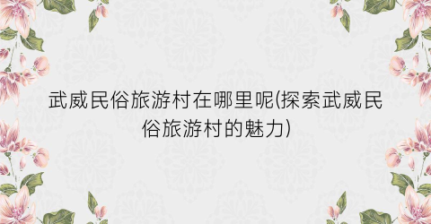 武威民俗旅游村在哪里呢(探索武威民俗旅游村的魅力)