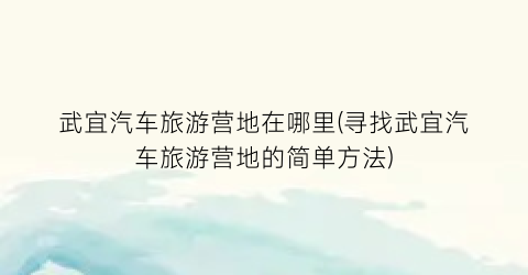 武宜汽车旅游营地在哪里(寻找武宜汽车旅游营地的简单方法)