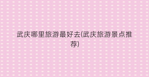 武庆哪里旅游最好去(武庆旅游景点推荐)
