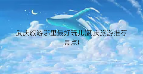 武庆旅游哪里最好玩儿(武庆旅游推荐景点)