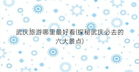 武庆旅游哪里最好看(探秘武庆必去的六大景点)