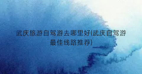 武庆旅游自驾游去哪里好(武庆自驾游最佳线路推荐)