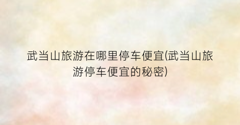 武当山旅游在哪里停车便宜(武当山旅游停车便宜的秘密)