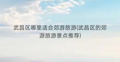 武昌区哪里适合郊游旅游(武昌区的郊游旅游景点推荐)