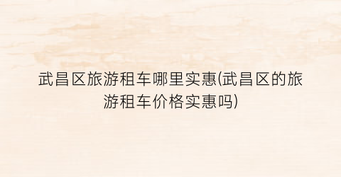 武昌区旅游租车哪里实惠(武昌区的旅游租车价格实惠吗)