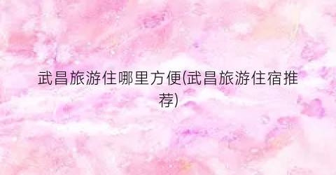 武昌旅游住哪里方便(武昌旅游住宿推荐)