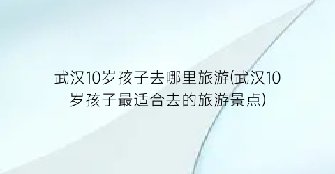 武汉10岁孩子去哪里旅游(武汉10岁孩子最适合去的旅游景点)