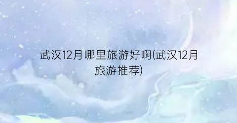 武汉12月哪里旅游好啊(武汉12月旅游推荐)