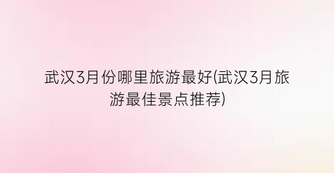 武汉3月份哪里旅游最好(武汉3月旅游最佳景点推荐)