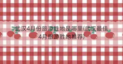 武汉4月份旅游胜地是哪里(武汉最佳4月旅游胜地推荐)