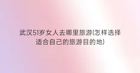 武汉51岁女人去哪里旅游(怎样选择适合自己的旅游目的地)