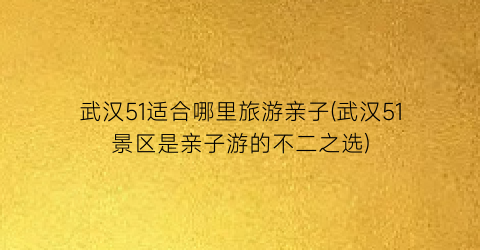 武汉51适合哪里旅游亲子(武汉51景区是亲子游的不二之选)