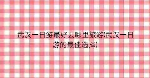 武汉一日游最好去哪里旅游(武汉一日游的最佳选择)