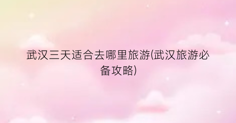 武汉三天适合去哪里旅游(武汉旅游必备攻略)