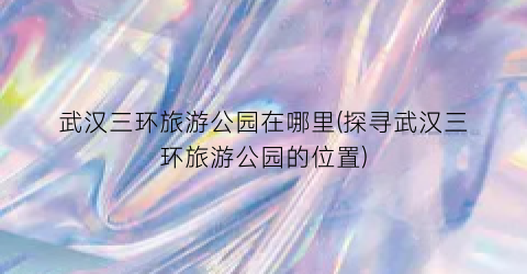 武汉三环旅游公园在哪里(探寻武汉三环旅游公园的位置)