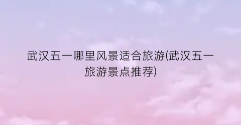 武汉五一哪里风景适合旅游(武汉五一旅游景点推荐)