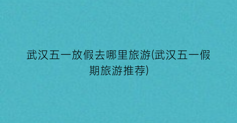 武汉五一放假去哪里旅游(武汉五一假期旅游推荐)