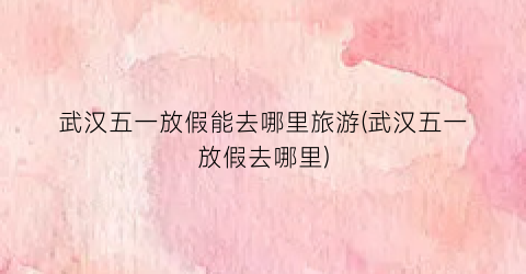 武汉五一放假能去哪里旅游(武汉五一放假去哪里)