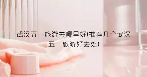 武汉五一旅游去哪里好(推荐几个武汉五一旅游好去处)