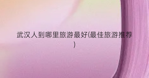 武汉人到哪里旅游最好(最佳旅游推荐)