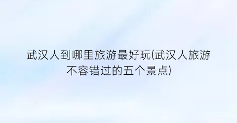 武汉人到哪里旅游最好玩(武汉人旅游不容错过的五个景点)