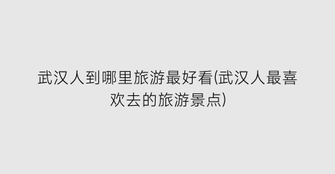 武汉人到哪里旅游最好看(武汉人最喜欢去的旅游景点)