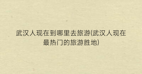 武汉人现在到哪里去旅游(武汉人现在最热门的旅游胜地)