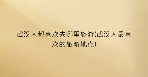武汉人都喜欢去哪里旅游(武汉人最喜欢的旅游地点)