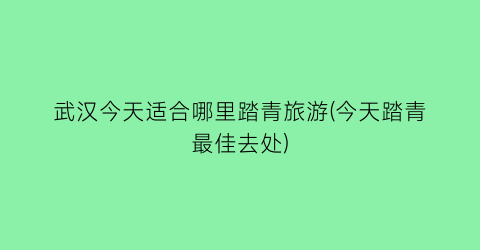 武汉今天适合哪里踏青旅游(今天踏青最佳去处)