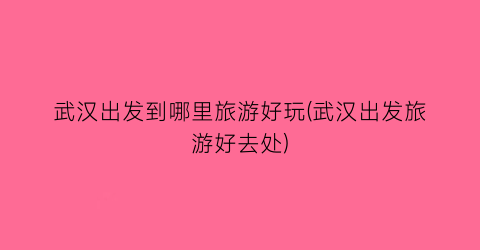 武汉出发到哪里旅游好玩(武汉出发旅游好去处)