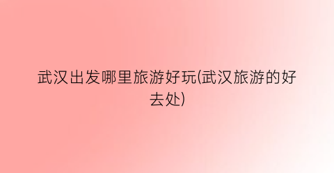 武汉出发哪里旅游好玩(武汉旅游的好去处)