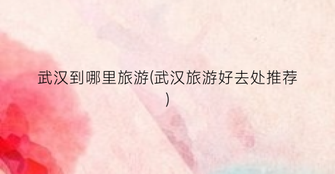 武汉到哪里旅游(武汉旅游好去处推荐)
